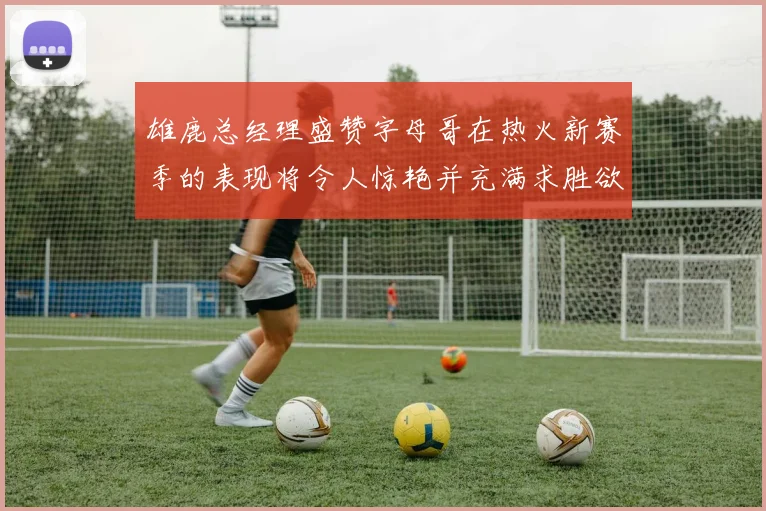 雄鹿总经理盛赞字母哥在热火新赛季的表现将令人惊艳并充满求胜欲