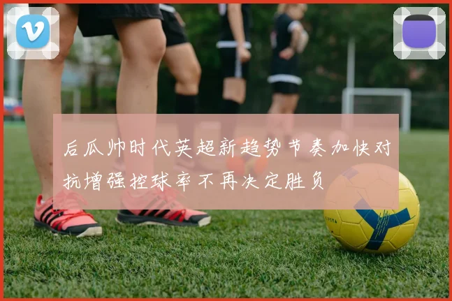 后瓜帅时代英超新趋势节奏加快对抗增强控球率不再决定胜负