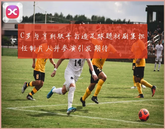C罗与亨利联手打造足球题材剧集担任制片人并参演引发期待