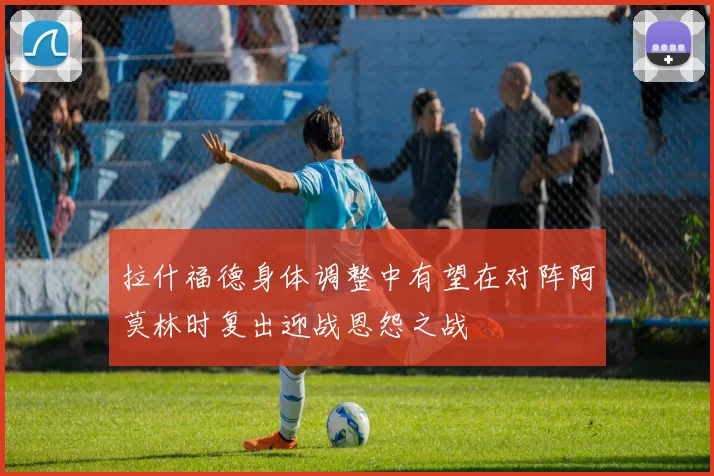 拉什福德身体调整中有望在对阵阿莫林时复出迎战恩怨之战