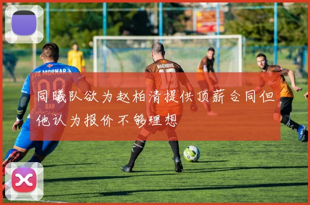 同曦队欲为赵柏清提供顶薪合同但他认为报价不够理想