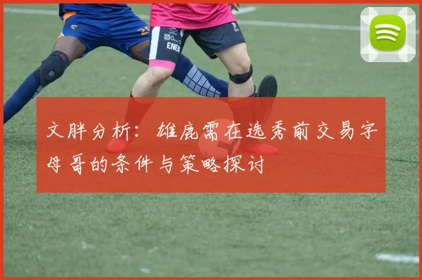 文胖分析：雄鹿需在选秀前交易字母哥的条件与策略探讨