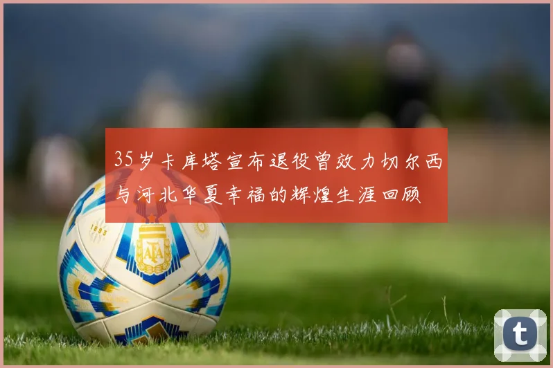 35岁卡库塔宣布退役曾效力切尔西与河北华夏幸福的辉煌生涯回顾