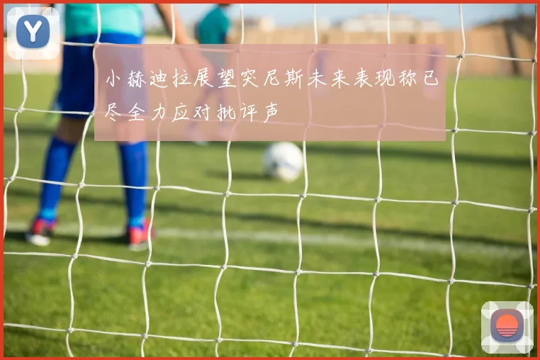 小赫迪拉展望突尼斯未来表现称已尽全力应对批评声