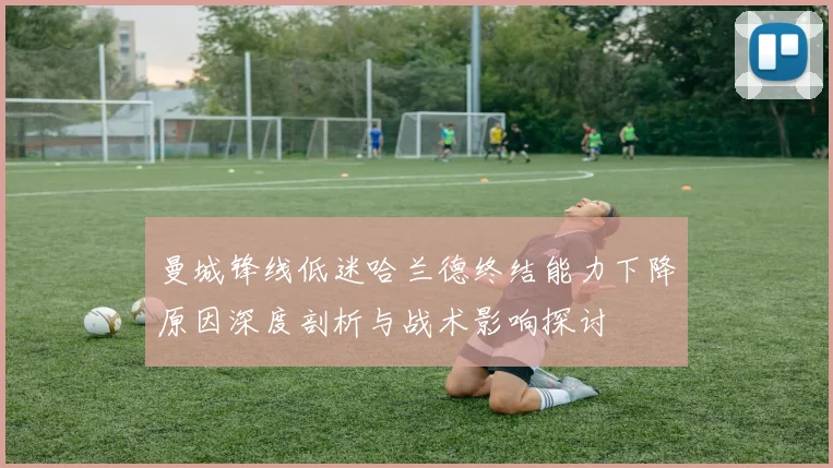 曼城锋线低迷哈兰德终结能力下降原因深度剖析与战术影响探讨