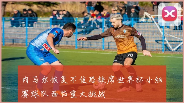 内马尔恢复不佳恐缺席世界杯小组赛球队面临重大挑战