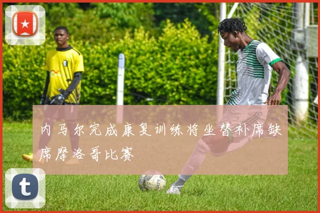 内马尔完成康复训练将坐替补席缺席摩洛哥比赛